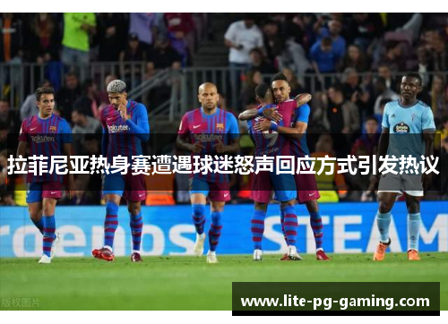 拉菲尼亚热身赛遭遇球迷怒声回应方式引发热议