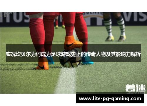 实况坎贝尔为何成为足球游戏史上的传奇人物及其影响力解析 实况坎贝尔为何成为足球游戏史上的传奇人物及其影响力解析