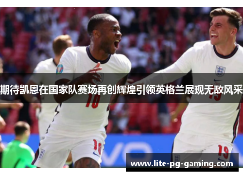 期待凯恩在国家队赛场再创辉煌引领英格兰展现无敌风采