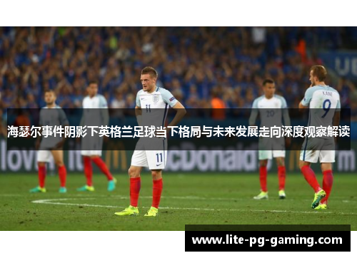 海瑟尔事件阴影下英格兰足球当下格局与未来发展走向深度观察解读 海瑟尔事件阴影下英格兰足球当下格局与未来发展走向深度观察解读