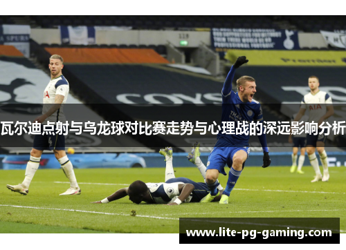 瓦尔迪点射与乌龙球对比赛走势与心理战的深远影响分析 瓦尔迪点射与乌龙球对比赛走势与心理战的深远影响分析