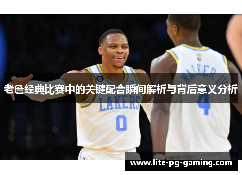 老詹经典比赛中的关键配合瞬间解析与背后意义分析