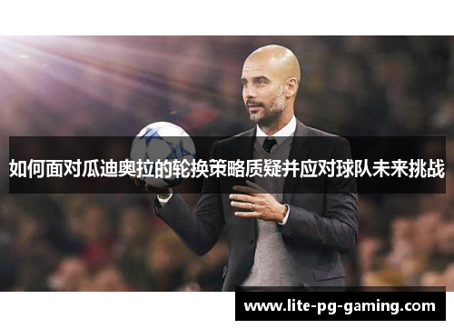如何面对瓜迪奥拉的轮换策略质疑并应对球队未来挑战 如何面对瓜迪奥拉的轮换策略质疑并应对球队未来挑战
