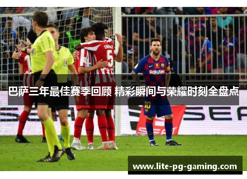 巴萨三年最佳赛季回顾 精彩瞬间与荣耀时刻全盘点