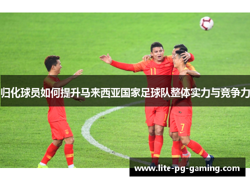 归化球员如何提升马来西亚国家足球队整体实力与竞争力