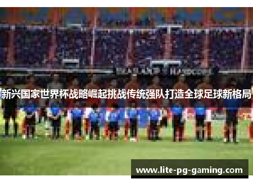 新兴国家世界杯战略崛起挑战传统强队打造全球足球新格局 新兴国家世界杯战略崛起挑战传统强队打造全球足球新格局