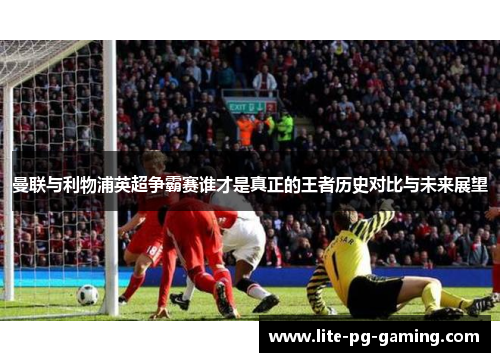 曼联与利物浦英超争霸赛谁才是真正的王者历史对比与未来展望 曼联与利物浦英超争霸赛谁才是真正的王者历史对比与未来展望