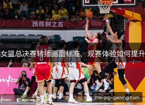女篮总决赛转播画面标准，观赛体验如何提升